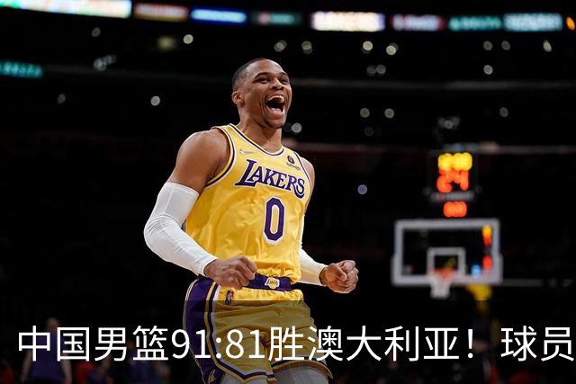 中国男篮91:81胜澳大利亚！球员评分：5人满分，3人优秀，2人拉胯